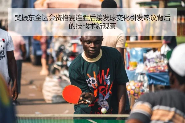 樊振东全运会资格赛连胜后接发球变化引发热议背后的技战术新观察