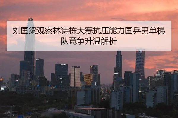 刘国梁观察林诗栋大赛抗压能力国乒男单梯队竞争升温解析